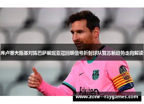 库卢塞夫斯基对阵巴萨展现亚冠回暖信号折射球队复苏新趋势走向解读