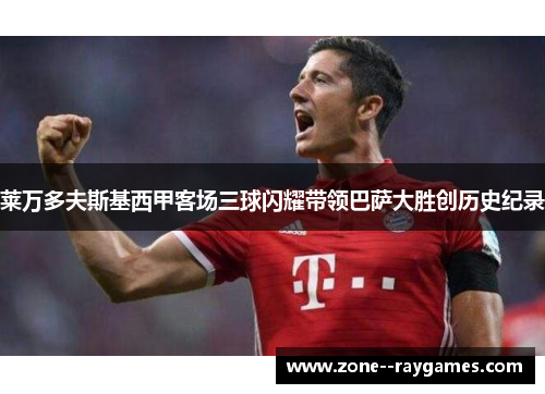 莱万多夫斯基西甲客场三球闪耀带领巴萨大胜创历史纪录