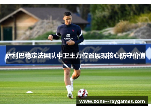 萨利巴稳定法国队中卫主力位置展现核心防守价值 萨利巴稳定法国队中卫主力位置展现核心防守价值