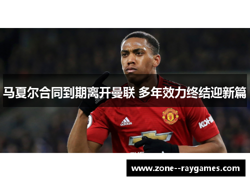 马夏尔合同到期离开曼联 多年效力终结迎新篇