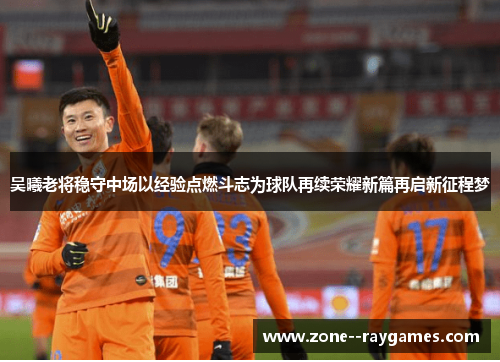 吴曦老将稳守中场以经验点燃斗志为球队再续荣耀新篇再启新征程梦