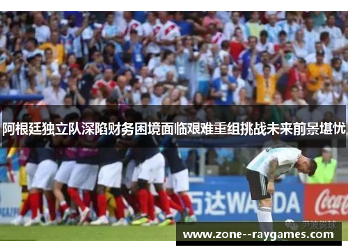 阿根廷独立队深陷财务困境面临艰难重组挑战未来前景堪忧 阿根廷独立队深陷财务困境面临艰难重组挑战未来前景堪忧