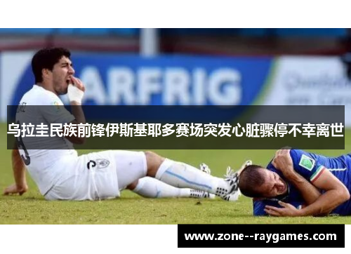 乌拉圭民族前锋伊斯基耶多赛场突发心脏骤停不幸离世