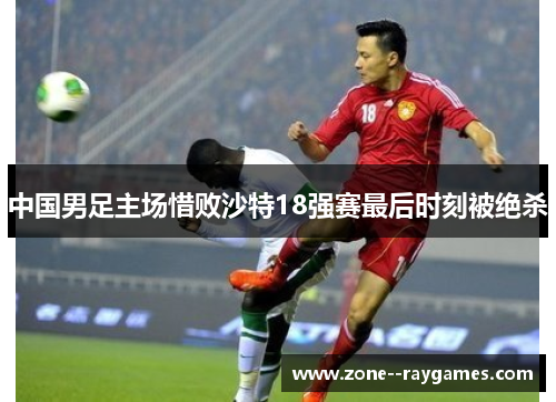 中国男足主场惜败沙特18强赛最后时刻被绝杀 中国男足主场惜败沙特18强赛最后时刻被绝杀