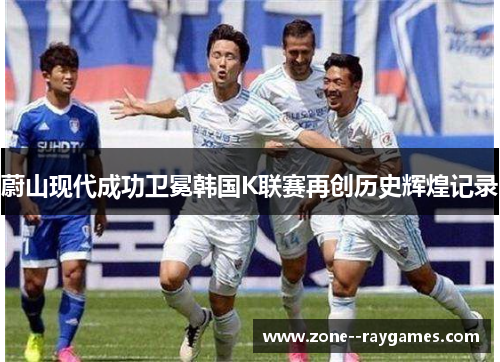蔚山现代成功卫冕韩国K联赛再创历史辉煌记录 蔚山现代成功卫冕韩国K联赛再创历史辉煌记录