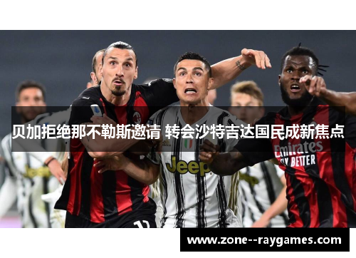 贝加拒绝那不勒斯邀请 转会沙特吉达国民成新焦点 贝加拒绝那不勒斯邀请 转会沙特吉达国民成新焦点